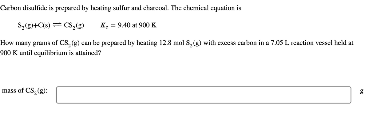 Carbon disulfide is prepared by heating sulfur and charcoal. The chemical equation is
S, (g)+C(s) = CS,(g)
Ko
= 9.40 at 900 K
How many grams of CS, (g) can be prepared by heating 12.8 mol S, (g) with excess carbon in a 7.05 L reaction vessel held at
2
900 K until equilibrium is attained?
mass of CS, (g):
