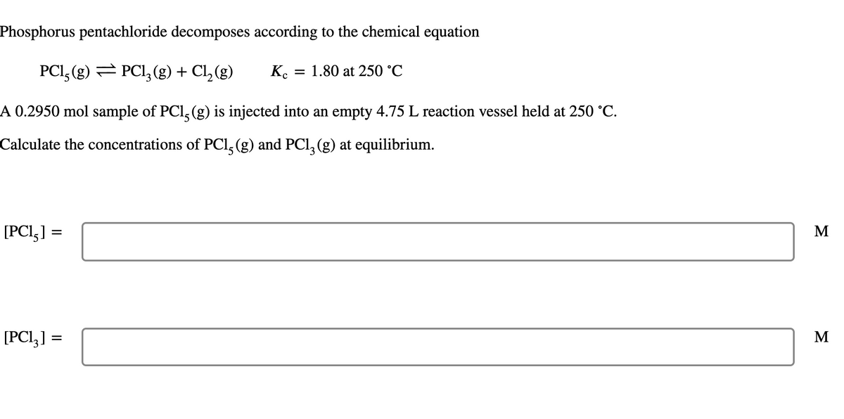 Phosphorus pentachloride decomposes according to the chemical equation
PCI, (g) = PCI, (g) + Cl, (g)
K.
1.80 at 250 °C
A 0.2950 mol sample of PCl, (g) is injected into an empty 4.75 L reaction vessel held at 250 °C.
Calculate the concentrations of PCl, (g) and PCl, (g) at equilibrium.
[PCl,] =
M
[PCI,] =
M
