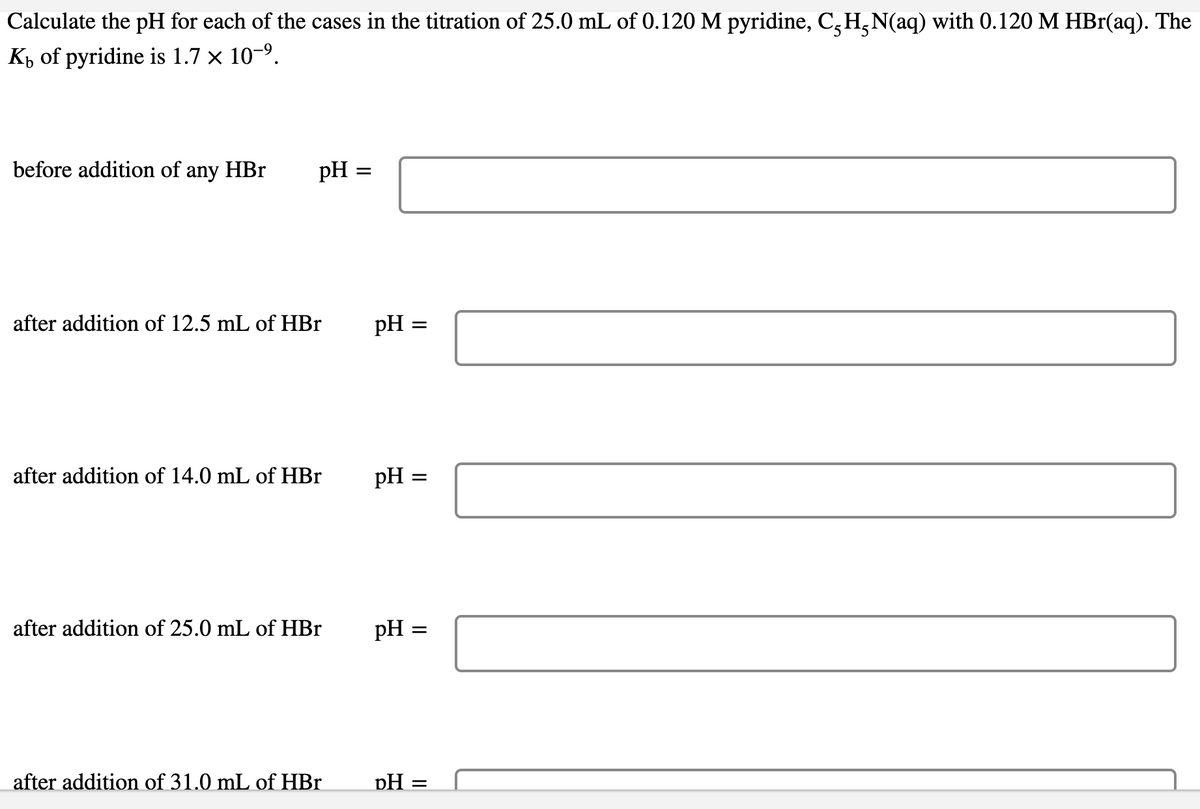 Calculate the pH for each of the cases in the titration of 25.0 mL of 0.120 M pyridine, C,H,N(aq) with 0.120 M HBr(aq). The
Kp of pyridine is 1.7 × 10-9.
before addition of any HBr
pH =
after addition of 12.5 mL of HBr
pH =
after addition of 14.0 mL of HBr
pH
after addition of 25.0 mL of HBr
pH =
after addition of 31.0 mL of HBr
pH =
