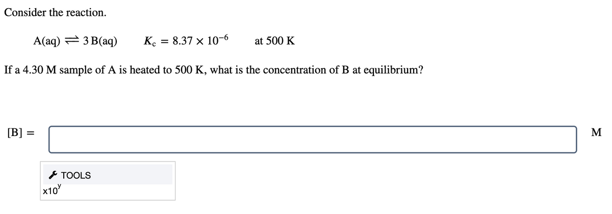 Consider the reaction.
A(aq) = 3 B(aq)
K.
= 8.37 x 10-6
at 500 K
If a 4.30 M sample of A is heated to 500 K, what is the concentration of B at equilibrium?
[B] =
M
* TOOLS
x10
