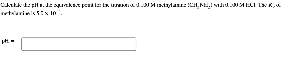 Calculate the pH at the equivalence point for the titration of 0.100 M methylamine (CH, NH,) with 0.100 M HCI. The K, of
methylamine is 5.0 × 10-4.
pH =
