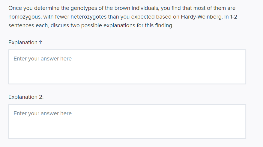 Once you determine the genotypes of the brown individuals, you find that most of them are
homozygous, with fewer heterozygotes than you expected based on Hardy-Weinberg. In 1-2
sentences each, discuss two possible explanations for this finding.
Explanation 1:
Enter your answer here
Explanation 2:
Enter your answer here
