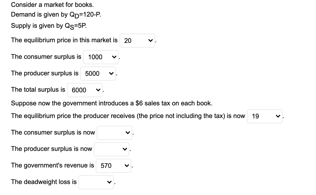 Consider a market for books.
Demand is given by Qp=120-P.
Supply is given by Qs=5P.
The equilibrium price in this market is 20
The consumer surplus is 1000
The producer surplus is 5000
The total surplus is 6000
Suppose now the government introduces a $6 sales tax on each book.
The equilibrium price the producer receives (the price not including the tax) is now
19
The consumer surplus is now
The producer surplus is now
The government's revenue is 570
The deadweight loss is
