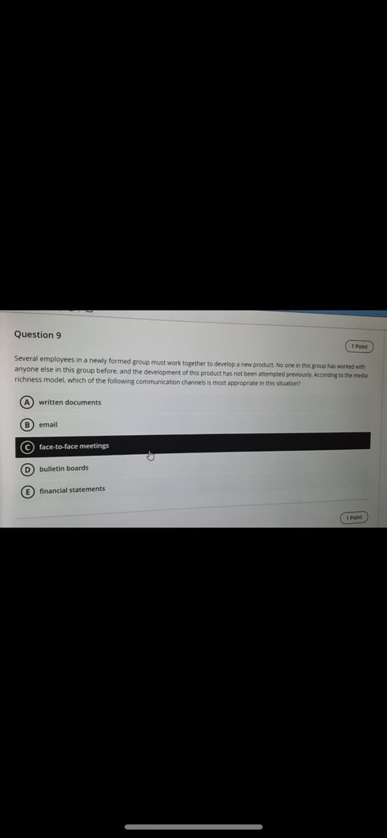 Question 9
1 Point
Several employees in a newly formed group must work together to develop a new product. No one in this group has worked with
anyone else in this group before, and the development of this product has not been attempted previously. According to the media
richness model, which of the following communication channels is most appropriate in this situation?
A) written documents
B) email
c) face-to-face meetings
D bulletin boards
E) financial statements
1 Point
