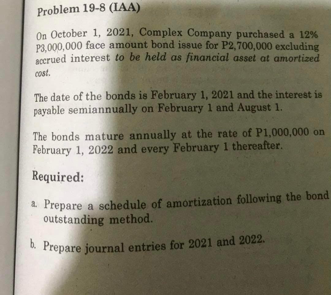 Problem 19-8 (IAA)
On October 1, 2021, Complex Company purchased a 12%
P3.000,000 face amount bond issue for P2,700,000 excluding
accrued interest to be held as financial asset at amortized
cost.
The date of the bonds is February 1, 2021 and the interest is
payable semiannually on February 1 and August 1.
The bonds mature annually at the rate of P1,000,000 on
February 1, 2022 and every February 1 thereafter.
Required:
a. Prepare a schedule of amortization following the bond
outstanding method.
. Prepare journal entries for 2021 and 2022.
