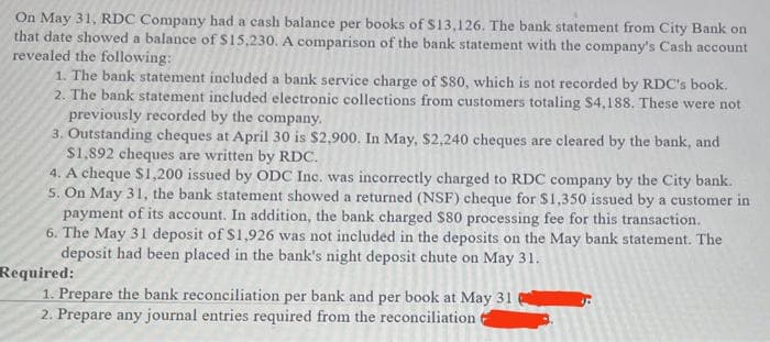 On May 31, RDC Company had a cash balance per books of S13,126. The bank statement from City Bank on
that date showed a balance of S15,230. A comparison of the bank statement with the company's Cash account
revealed the following:
1. The bank statement included a bank service charge of $80, which is not recorded by RDC's book.
2. The bank statement included electronic collections from customers totaling $4,188. These were not
previously recorded by the company.
3. Outstanding cheques at April 30 is $2,900. In May, $2,240 cheques are cleared by the bank, and
$1,892 cheques are written by RDC.
4. A cheque $1,200 issued by ODC Inc. was incorrectly charged to RDC company by the City bank.
5. On May 31, the bank statement showed a returned (NSF) cheque for $1,350 issued by a customer in
payment of its account. In addition, the bank charged $80 processing fee for this transaction.
6. The May 31 deposit of S1,926 was not included in the deposits on the May bank statement. The
deposit had been placed in the bank's night deposit chute on May 31.
Required:
1. Prepare the bank reconciliation per bank and per book at May 31
2. Prepare any journal entries required from the reconciliation

