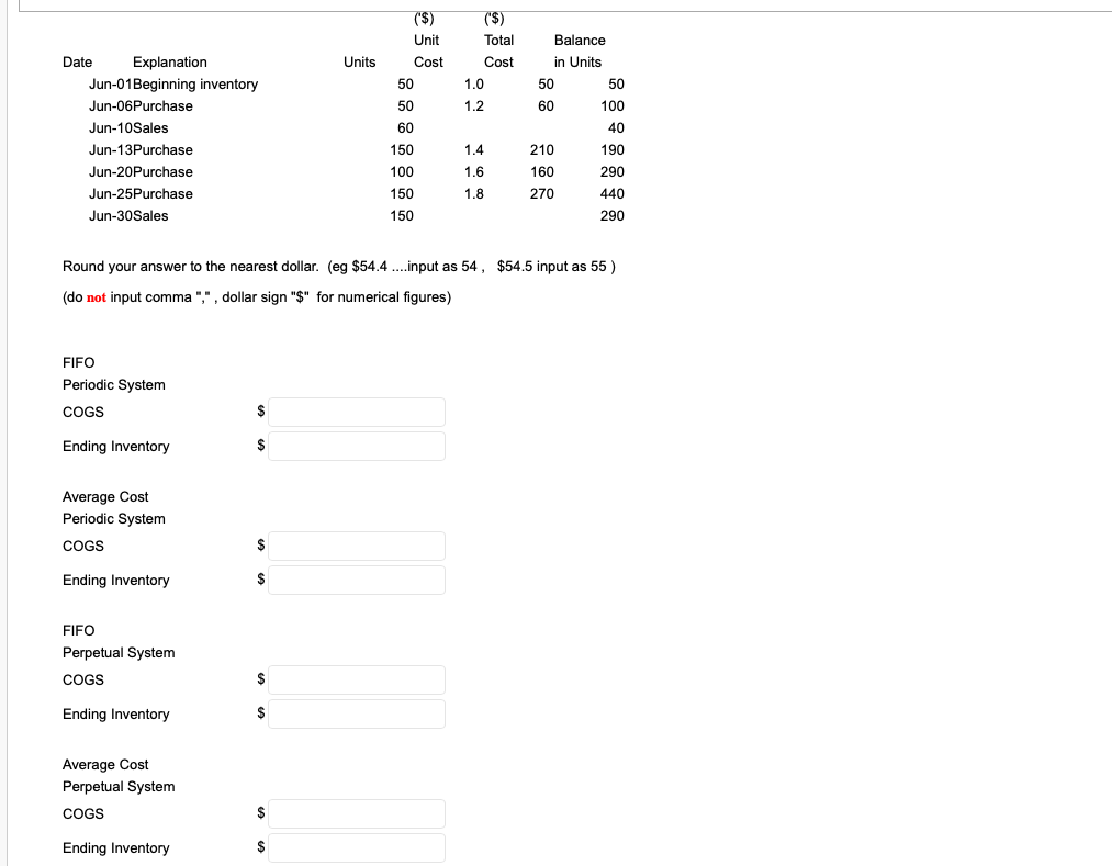 ('$)
('$)
Unit
Total
Balance
Date
Explanation
Units
Cost
Cost
in Units
Jun-01Beginning inventory
50
1.0
50
50
Jun-06Purchase
50
1.2
60
100
Jun-10Sales
60
40
Jun-13Purchase
150
1.4
210
190
Jun-20Purchase
100
1.6
160
290
Jun-25Purchase
150
1.8
270
440
Jun-30Sales
150
290
Round your answer to the nearest dollar. (eg $54.4 .input as 54, $54.5 input as 55 )
(do not input comma ",", dollar sign "$" for numerical figures)
FIFO
Periodic System
COGS
$
Ending Inventory
$
Average Cost
Periodic System
COGS
$
Ending Inventory
$
FIFO
Perpetual System
COGS
$
Ending Inventory
$
Average Cost
Perpetual System
COGS
$
Ending Inventory
$
