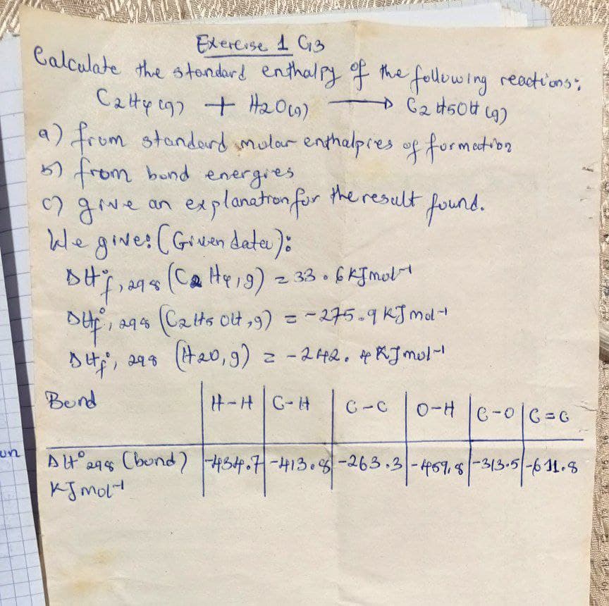 un
Exercise 1 G3
Calculate the standard enthalpy of the following reactions":
Caty 197 + H2₂0(9)
→ C2 #50 (9)
a) from standard mular enthalpies of formation.
57 from bund energies,
of give an explanation for the result found.
kle give: (Given date):
BH 7,295 (C₂H419) 2 33.6 kJ mol
DHE,
1294 (Catts Olt, 9) = -275-9 kJmd-
DH, 298 (120, 9) = -242.4xJmol-1
Bend
H-H| C-H
D-H | C-0 | C = C
Alt 298 (bund) -434.7-413.8-263.3-459,8-313.5-611.8
KJ mol
C-C