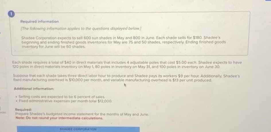 Required information
[The following information applies to the questions displayed below)
Shadee Corporation expects to sell 600 sun shades in May and 800 in June. Each shade sells for $180. Shadee's
beginning and ending finished goods inventories for May are 75 and 50 shades, respectively. Ending finished goods
inventory for June will be 60 shades.
Each shade requires a total of $40 in direct materials that includes 4 adjustable poles that cost $5.00 each. Shadee expects to have
120 poles in direct materials inventory on May 1, 80 poles in inventory on May 31, and 100 poles in inventory on June 30.
Suppose that each shade takes three direct labor hour to produce and Shadee pays its workers $9 per hour. Additionally, Shadee's
fixed manufacturing overhead is $10,000 per month, and variable manufacturing overhead is $13 per unit produced.
Additional information:
Selling costs are expected to be 6 percent of sales
Fixed administrative expenses per month total $12,000.
Required:
Prepare Shadee's budgeted income statement for the months of May and June.
Note: Do not round your intermediate calculations.
SHADEE CORPORATION