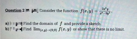 Question 2
a)
b)
2z¹y
Consider the function f(x,y) = y²
Find the domain of f and provide a sketch.
Find lim(z,y) (0,0) f(x, y) or show that there is no limit.
