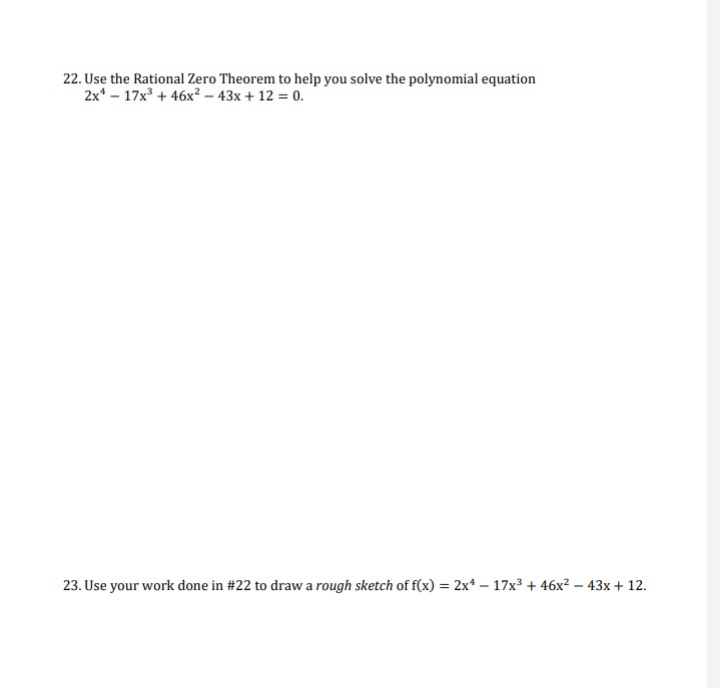 22. Use the Rational Zero Theorem to help you solve the polynomial equation
2x¹17x³ +46x² - 43x + 12 = 0.
23. Use your work done in #22 to draw a rough sketch of f(x) = 2x4 - 17x³ + 46x² - 43x + 12.