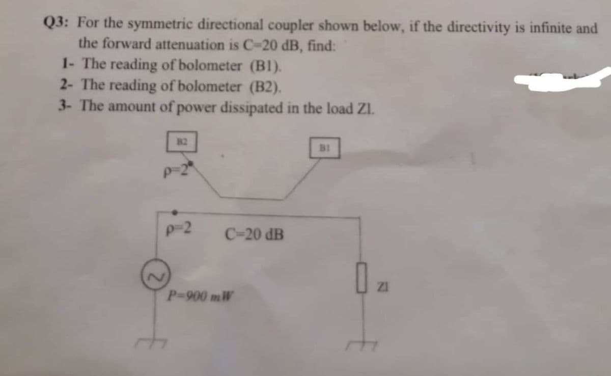 Q3: For the symmetric directional coupler shown below, if the directivity is infinite and
the forward attenuation is C-20 dB, find:
1- The reading of bolometer (B1).
2- The reading of bolometer (B2).
3- The amount of power dissipated in the load ZI.
B2
p=2
C-20 dB
P-900 mW
BI
0₂1