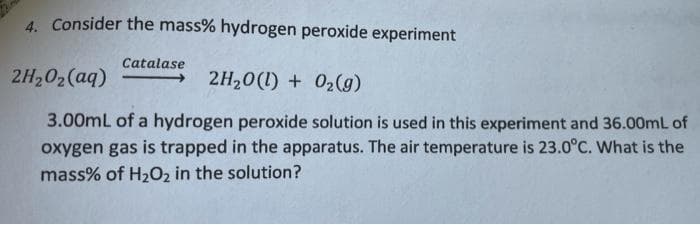 4. Consider the mass% hydrogen peroxide experiment
Catalase
2H,02(aq)
2H20(1) + 02(g)
3.00mL of a hydrogen peroxide solution is used in this experiment and 36.00mL of
oxygen gas is trapped in the apparatus. The air temperature is 23.0°C. What is the
mass% of H202 in the solution?
