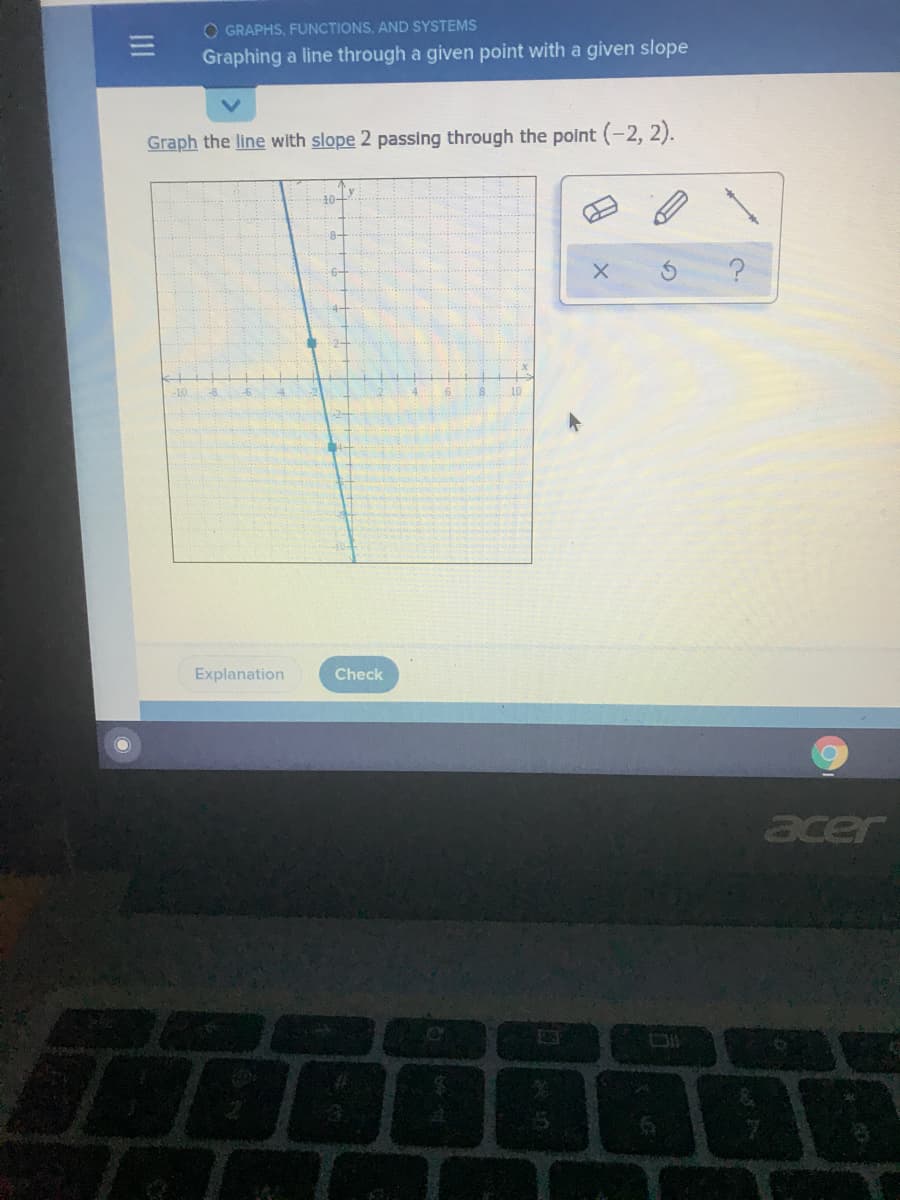 O GRAPHS, FUNCTIONS, AND SYSTEMS
Graphing a line through a given point with a given slope
Graph the line with slope 2 passing through the polnt (-2, 2).
10-
-10
Explanation
Check
acer

