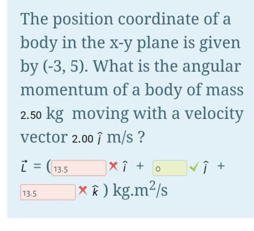 The position coordinate of a
body in the x-y plane is given
by (-3, 5). What is the angular
momentum of a body of mass
2.50 kg moving with a velocity
vector 2.00 î m/s ?
i = (13,5
X î +
o
|X R ) kg.m²/s
13.5
