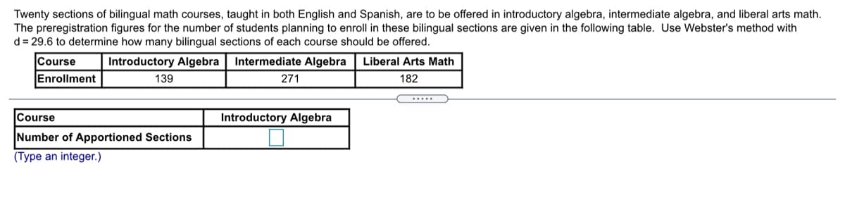 Twenty sections of bilingual math courses, taught in both English and Spanish, are to be offered in introductory algebra, intermediate algebra, and liberal arts math.
The preregistration figures for the number of students planning to enroll in these bilingual sections are given in the following table. Use Webster's method with
d = 29.6 to determine how many bilingual sections of each course should be offered.
Course
Enrollment
Introductory Algebra
Intermediate Algebra
Liberal Arts Math
139
271
182
.....
Course
Introductory Algebra
Number of Apportioned Sections
(Type an integer.)
