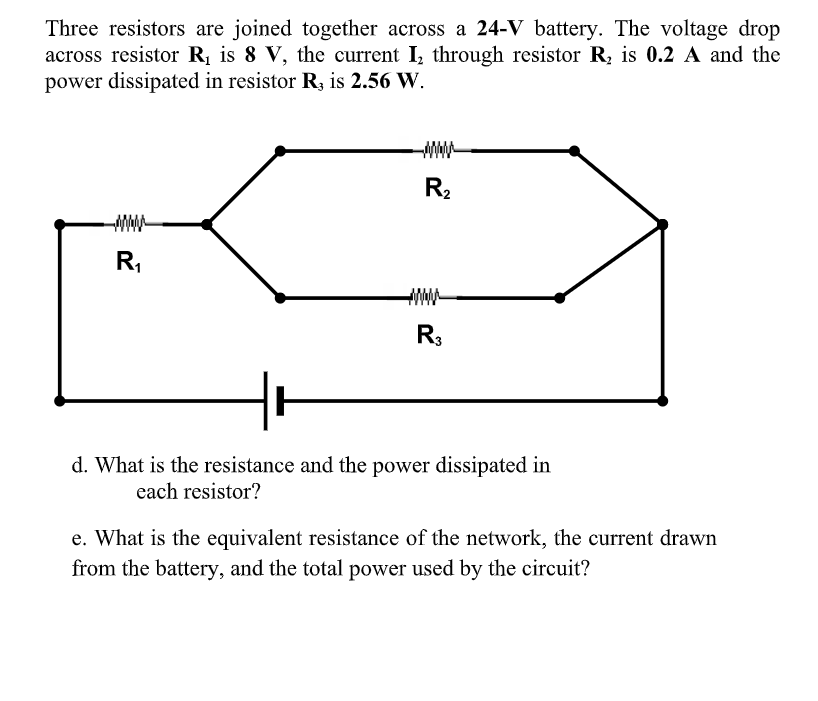 Three resistors are joined together across a 24-V battery. The voltage drop
across resistor R is 8 V, the current I, through resistor R, is 0.2 A and the
power dissipated in resistor R, is 2.56 W.
R2
ww-
R,
R3
d. What is the resistance and the power dissipated in
each resistor?
e. What is the equivalent resistance of the network, the current drawn
from the battery, and the total power used by the circuit?
