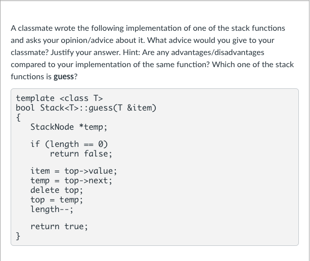 A classmate wrote the following implementation of one of the stack functions
and asks your opinion/advice about it. What advice would you give to your
classmate? Justify your answer. Hint: Are any advantages/disadvantages
compared to your implementation of the same function? Which one of the stack
functions is guess?
template <class T>
bool Stack<T>::guess(T &item)
{
StackNode *temp;
if (length == 0)
return false;
item = top->value;
temp = top->next;
delete top;
top = temp;
length--;
return true;
}
