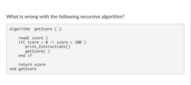 What is wrong with the following recursive algorithm?
algorithm getScore ( )
read( score )
if( score < 0 || score > 100 )
print_Instructions()
getScore( )
end if
return score
end getScore
