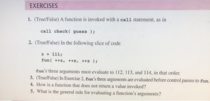 call check ( guess );
2. (True/False) In the following slice of code
z - 111;
fun( ++z, ++z, ++z);
fun's three arguments must evaluate to 112, 113, and
3. (True/False) In Exercise 2, £un's three argunments are eva
4. How is a function that does not return a value invoke
5. What is the general rule for evaluating a function's
