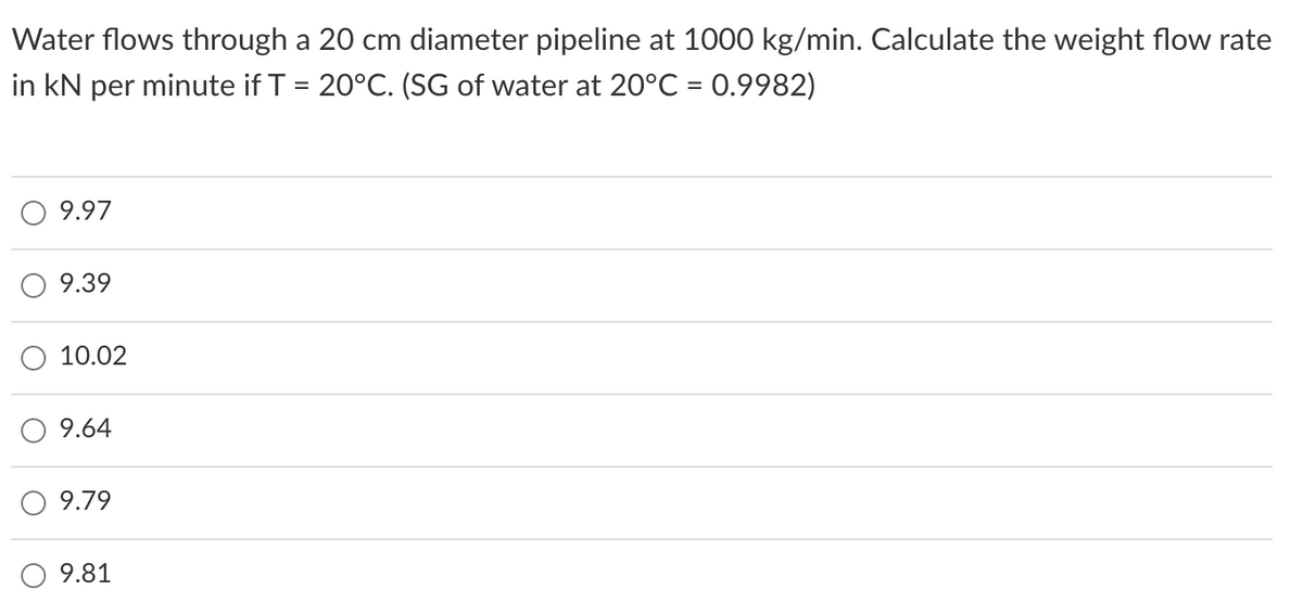 Water flows through a 20 cm diameter pipeline at 1000 kg/min. Calculate the weight flow rate
in kN per minute if T = 20°C. (SG of water at 20°C = 0.9982)
%3D
9.97
9.39
10.02
9.64
9.79
9.81
