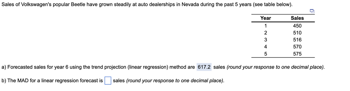 Sales of Volkswagen's popular Beetle have grown steadily at auto dealerships in Nevada during the past 5 years (see table below).
Year
Sales
1
450
2
510
516
4
570
575
a) Forecasted sales for year 6 using the trend projection (linear regression) method are 617.2 sales (round your response to one decimal place).
b) The MAD for a linear regression forecast is
sales (round your response to one decimal place).
