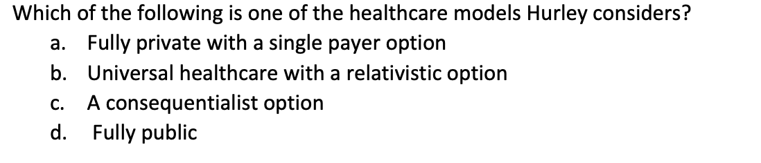 Which
of the following is one of the healthcare models Hurley considers?
a. Fully private with a single payer option
b.
Universal healthcare with a relativistic option
A consequentialist option
C.
d. Fully public