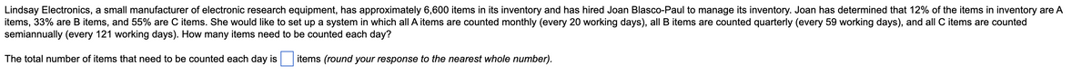 Lindsay Electronics, a small manufacturer of electronic research equipment, has approximately 6,600 items in its inventory and has hired Joan Blasco-Paul to manage its inventory. Joan has determined that 12% of the items in inventory are A
items, 33% are B items, and 55% are C items. She would like to set up a system in which all A items are counted monthly (every 20 working days), all B items are counted quarterly (every 59 working days), and all C items are counted
semiannually (every 121 working days). How many items need to be counted each day?
The total number of items that need to be counted each day is
items (round your response to the nearest whole number).
