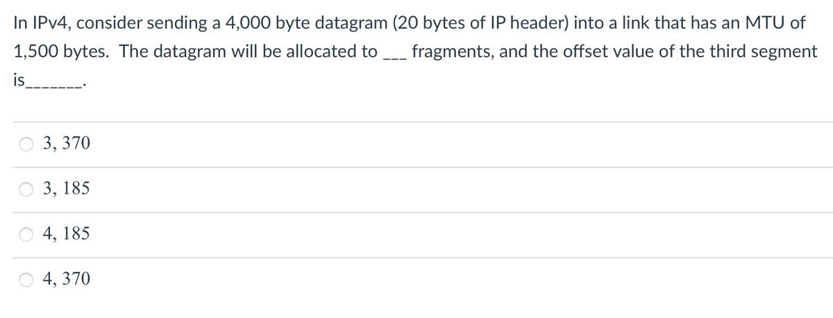 In IPV4, consider sending a 4,000 byte datagram (20 bytes of IP header) into a link that has an MTU of
1,500 bytes. The datagram will be allocated to
fragments, and the offset value of the third segment
is
3, 370
3, 185
4, 185
4, 370
