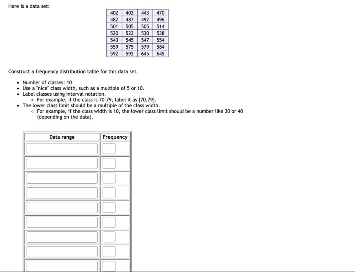 Here is a data set:
402
402
443
470
482
487
492
496
501
505
505
514
520
522
530
538
543
545
547
554
559
575
579
584
592
592
645
645
Construct a frequency distribution table for this data set.
• Number of classes: 10
• Use a "nice" class width, such as a multiple of 5 or 10.
• Label classes using interval notation.
• For example, if the class is 70-79, label it as [70,79].
• The lower class limit should be a multiple of the class width.
• For example, if the class width is 10, the lower class limit should be a number like 30 or 40
(depending on the data).
Data range
Frequency
alu
