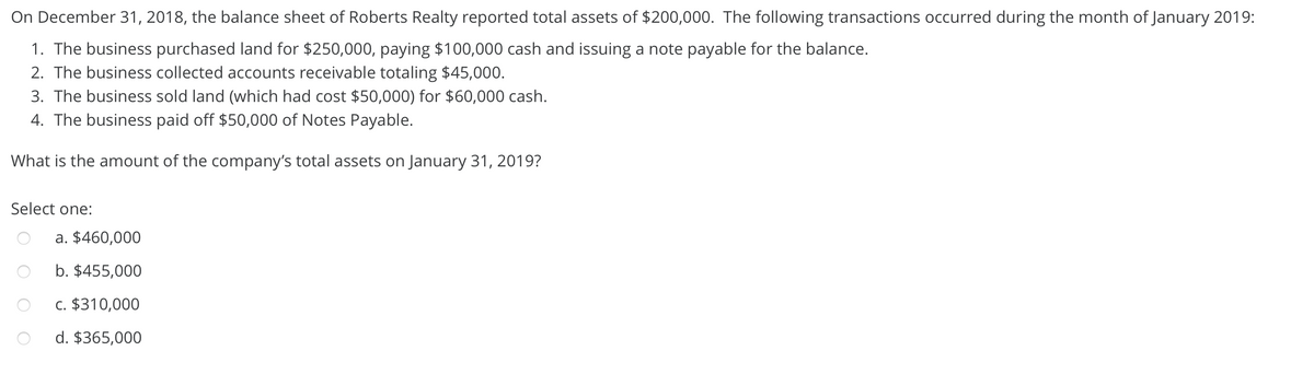 On December 31, 2018, the balance sheet of Roberts Realty reported total assets of $200,000. The following transactions occurred during the month of January 2019:
1. The business purchased land for $250,000, paying $100,000 cash and issuing a note payable for the balance.
2. The business collected accounts receivable totaling $45,000.
3. The business sold land (which had cost $50,000) for $60,000 cash.
4. The business paid off $50,000 of Notes Payable.
What is the amount of the company's total assets on January 31, 2019?
Select one:
a. $460,000
b. $455,000
c. $310,000
d. $365,000
