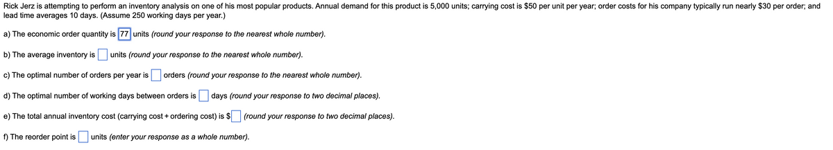 Rick Jerz is attempting to perform an inventory analysis on one of his most popular products. Annual demand for this product is 5,000 units; carrying cost is $50 per unit per year; order costs for his company typically run nearly $30 per order; and
lead time averages 10 days. (Assume 250 working days per year.)
a) The economic order quantity is 77 units (round your response to the nearest whole number).
b) The average inventory is
units (round your response to the nearest whole number).
c) The optimal number of orders per year is
orders (round your response to the nearest whole number).
d) The optimal number of working days between orders is
days (round your response to two decimal places).
e) The total annual inventory cost (carrying cost + ordering cost) is $
(round your response to two decimal places).
f) The reorder point is
units (enter your response as a whole number).
