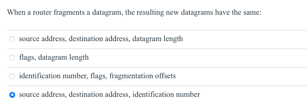 When a router fragments a datagram, the resulting new datagrams have the same:
source address, destination address, datagram length
flags, datagram length
identification number, flags, fragmentation offsets
source address, destination address, identification number
