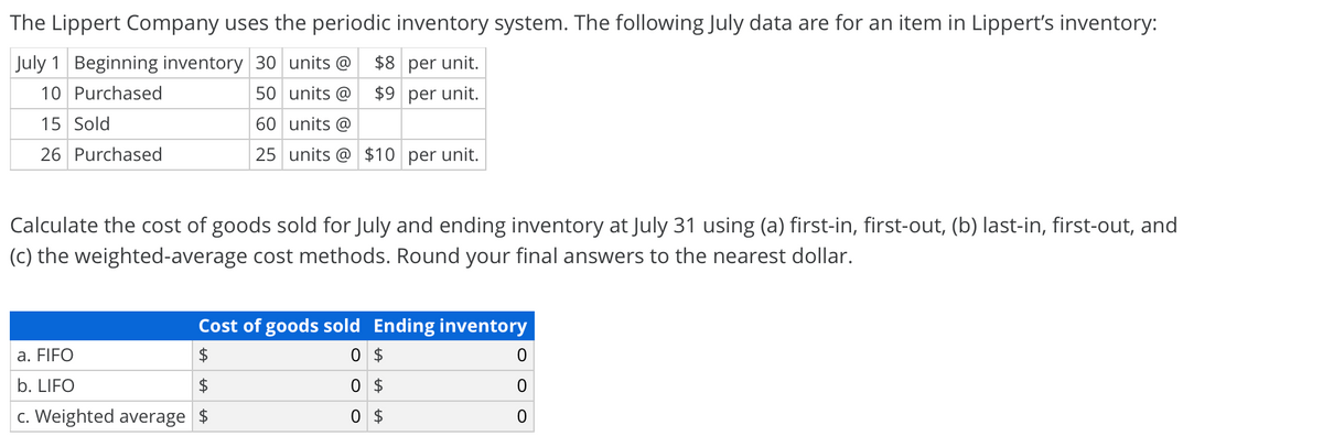 The Lippert Company uses the periodic inventory system. The following July data are for an item in Lippert's inventory:
July 1 Beginning inventory 30 units @
$8 per unit.
10 Purchased
50 units @ $9 per unit.
15 Sold
60 units @
26 Purchased
25 units @ $10 per unit.
Calculate the cost of goods sold for July and ending inventory at July 31 using (a) first-in, first-out, (b) last-in, first-out, and
(c) the weighted-average cost methods. Round your final answers to the nearest dollar.
Cost of goods sold Ending inventory
a. FIFO
0 $
b. LIFO
0 $
c. Weighted average $
0 $
