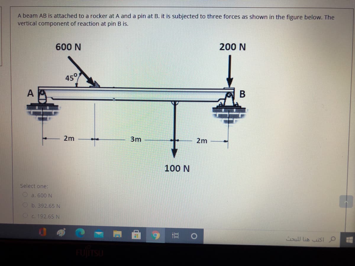 A beam AB is attached to a rocker at A and a pin at B. it is subjected to three forces as shown in the figure below. The
vertical component of reaction at pin B is.
600 N
200 N
45°
В
2m
3m
2m
100 N
Select one:
O a. 600 N
O b. 392.65N
O c. 192.65 N
iull lis isI
FUJITSU
