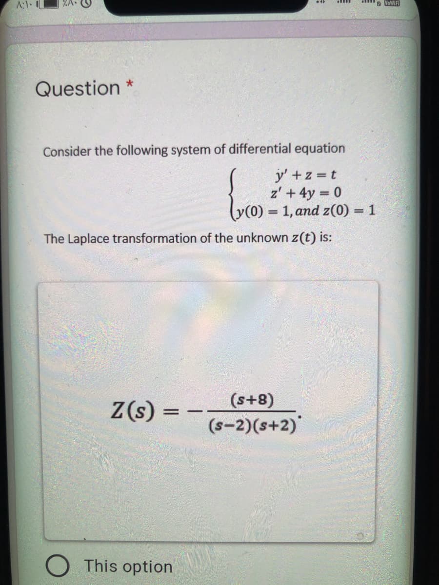A:1.
a VoWiFI
Question *
Consider the following system of differential equation
y' +z t
z' + 4y = 0
y(0) = 1, and z(0) = 1
%3D
The Laplace transformation of the unknown z(t) is:
(s+8)
Z(s) =
(s-2)(s+2)"
This option
