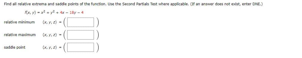 Find all relative extrema and saddle points of the function. Use the Second Partials Test where applicable. (If an answer does not exist, enter DNE.)
f(x, y) = x2 + y² + 4x - 18y - 4
relative minimum
(x, y, z) =
relative maximum
(x, y, z) =
saddle point
(x, y, z) =
