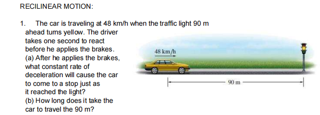 RECILINEAR MOTION:
1. The car is traveling at 48 km/h when the traffic light 90 m
ahead tums yellow. The driver
takes one second to react
before he applies the brakes.
(a) After he applies the brakes,
what constant rate of
48 km/h
deceleration will cause the car
90 m
to come to a stop just as
it reached the light?
(b) How long does it take the
car to travel the 90 m?
