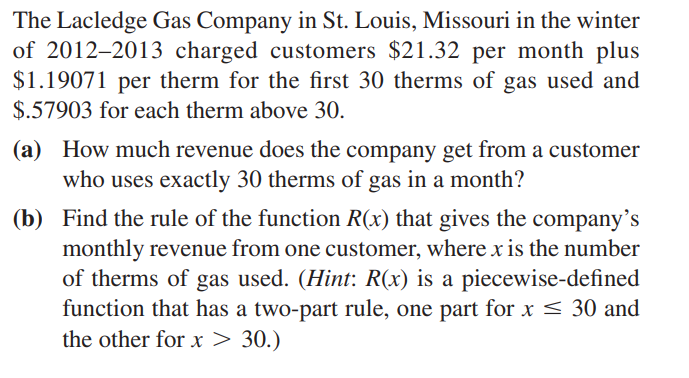 The Lacledge Gas Company in St. Louis, Missouri in the winter
of 2012–2013 charged customers $21.32 per month plus
$1.19071 per therm for the first 30 therms of gas used and
$.57903 for each therm above 30.
(a) How much revenue does the company get from a customer
who uses exactly 30 therms of gas in a month?
(b) Find the rule of the function R(x) that gives the company's
monthly revenue from one customer, where x is the number
of therms of gas used. (Hint: R(x) is a piecewise-defined
function that has a two-part rule, one part for x < 30 and
the other for x > 30.)
