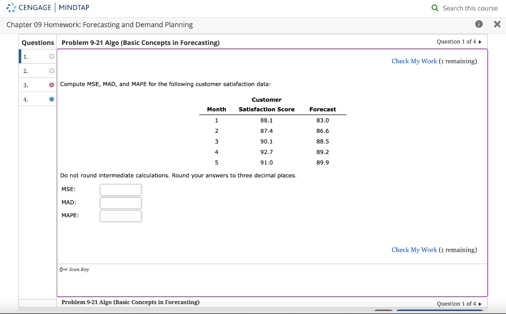 CENGAGE MINDTAP
Chapter 09 Homework: Forecasting and Demand Planning
Questions Problem 9-21 Algo (Basic Concepts in Forecasting)
1.
2.
3.
4.
O
O
X Compute MSE, MAD, and MAPE for the following customer satisfaction data:
●
MSE:
MAD:
MAPE:
Icon Key
Month
1
2
4
5
Do not round intermediate calculations. Round your answers to three decimal places.
Problem 9-21 Algo (Basic Concepts in Forecasting)
3
Customer
Satisfaction Score
88.1
87.4
90.1
92.7
91.0
Forecast
83.0
86.6
88.5
89.2
89.9
Q Search this course
✪ x
Question 1 of 4 ►
Check My Work (1 remaining)
Check My Work (1 remaining)
Question 1 of 4 ►