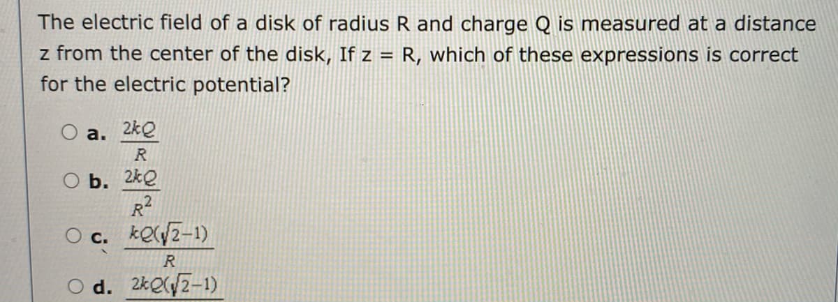 The electric field of a disk of radius R and charge Q is measured at a distance
z from the center of the disk, If z = R, which of these expressions is correct
for the electric potential?
a. 2kQ
R
O b. 2kQ
R
O c. keyz-1)
R
O d. 2ke/z-1)
