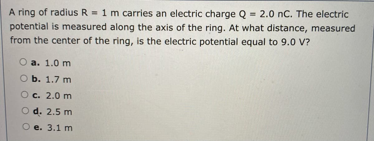 A ring of radius R = 1 m carries an electric charge Q = 2.0 nC. The electric
potential is measured along the axis of the ring. At what distance, measured
from the center of the ring, is the electric potential equal to 9.0 V?
a. 1.0 m
ОБ. 1.7 m
О с. 2.0 m
d. 2.5 m
e. 3.1 m
