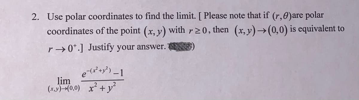 2. Use polar coordinates to find the limit. [ Please note that if (r,0)are polar
coordinates of the point (x, y) with r20, then (x,y)→(0,0) is equivalent to
r → 0*.] Justify your answer.
lim
(x.y)→(0,0) x² + y²
