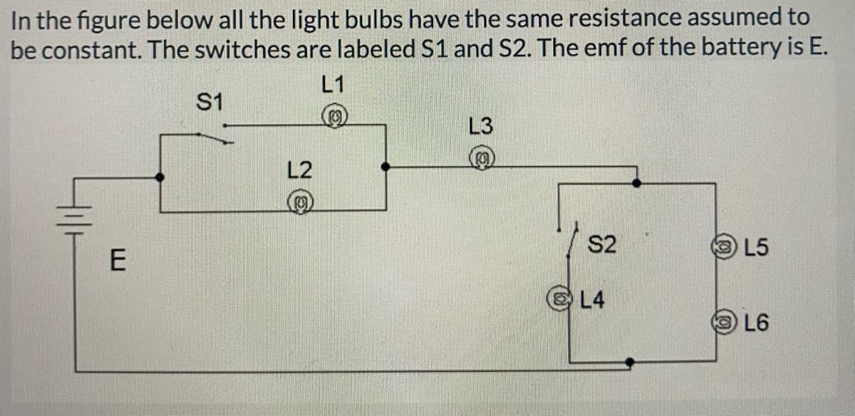 In the figure below all the light bulbs have the same resistance assumed to
be constant. The switches are labeled S1 and S2. The emf of the battery is E.
L1
S1
L3
L2
S2
L5
L4
L6
