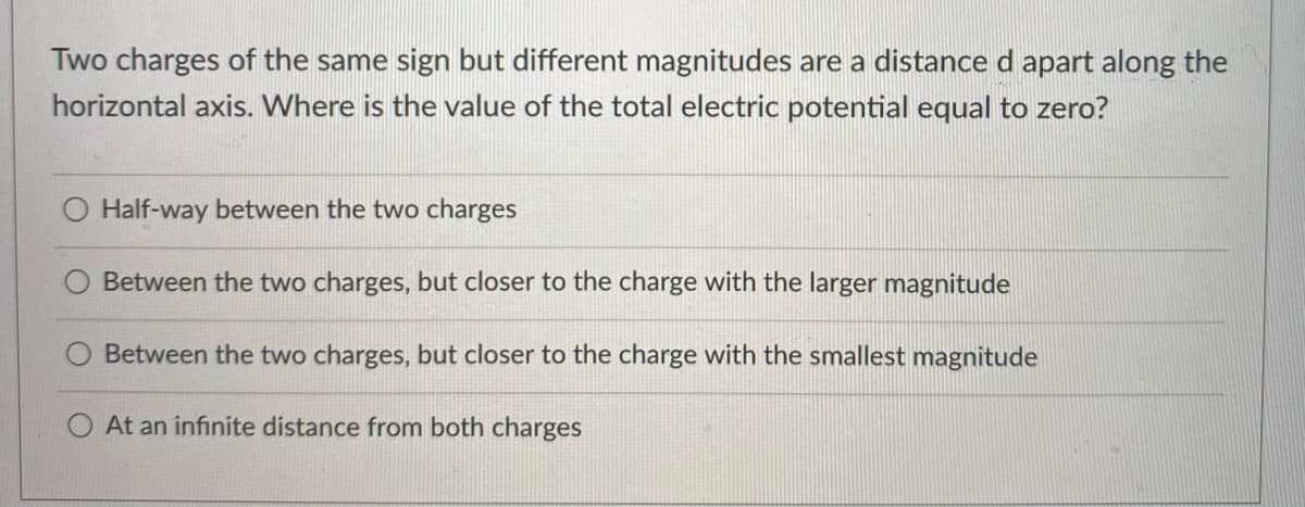 Two charges of the same sign but different magnitudes are a distance d apart along the
horizontal axis. Where is the value of the total electric potential equal to zero?
Half-way between the two charges
Between the two charges, but closer to the charge with the larger magnitude
O Between the two charges, but closer to the charge with the smallest magnitude
O At an infinite distance from both charges
