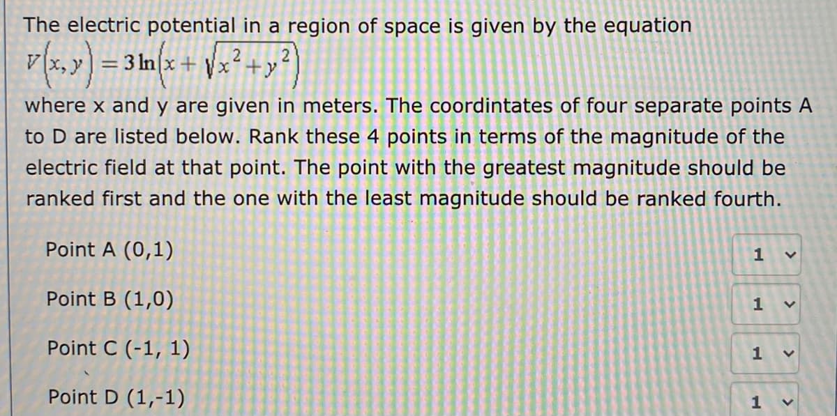 The electric potential in a region of space is given by the equation
v(x, y) = 3 In(x + \x² +y
%3D
where x and y are given in meters. The coordintates of four separate points A
to D are listed below. Rank these 4 points in terms of the magnitude of the
electric field at that point. The point with the greatest magnitude should be
ranked first and the one with the least magnitude should be ranked fourth.
Point A (0,1)
1
Point B (1,0)
1
Point C (-1, 1)
1
Point D (1,-1)
1
