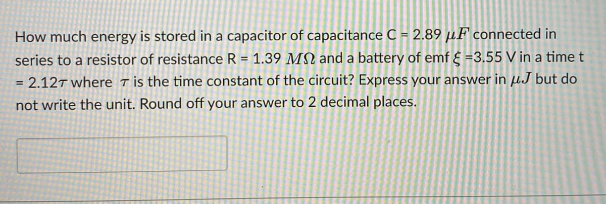 How much energy is stored in a capacitor of capacitance C = 2.89 µF connected in
series to a resistor of resistance R = 1.39 MN and a battery of emf { =3.55 V in a time t
2.12T where Tis the time constant of the circuit? Express your answer in µJ but do
not write the unit. Round off your answer to 2 decimal places.
