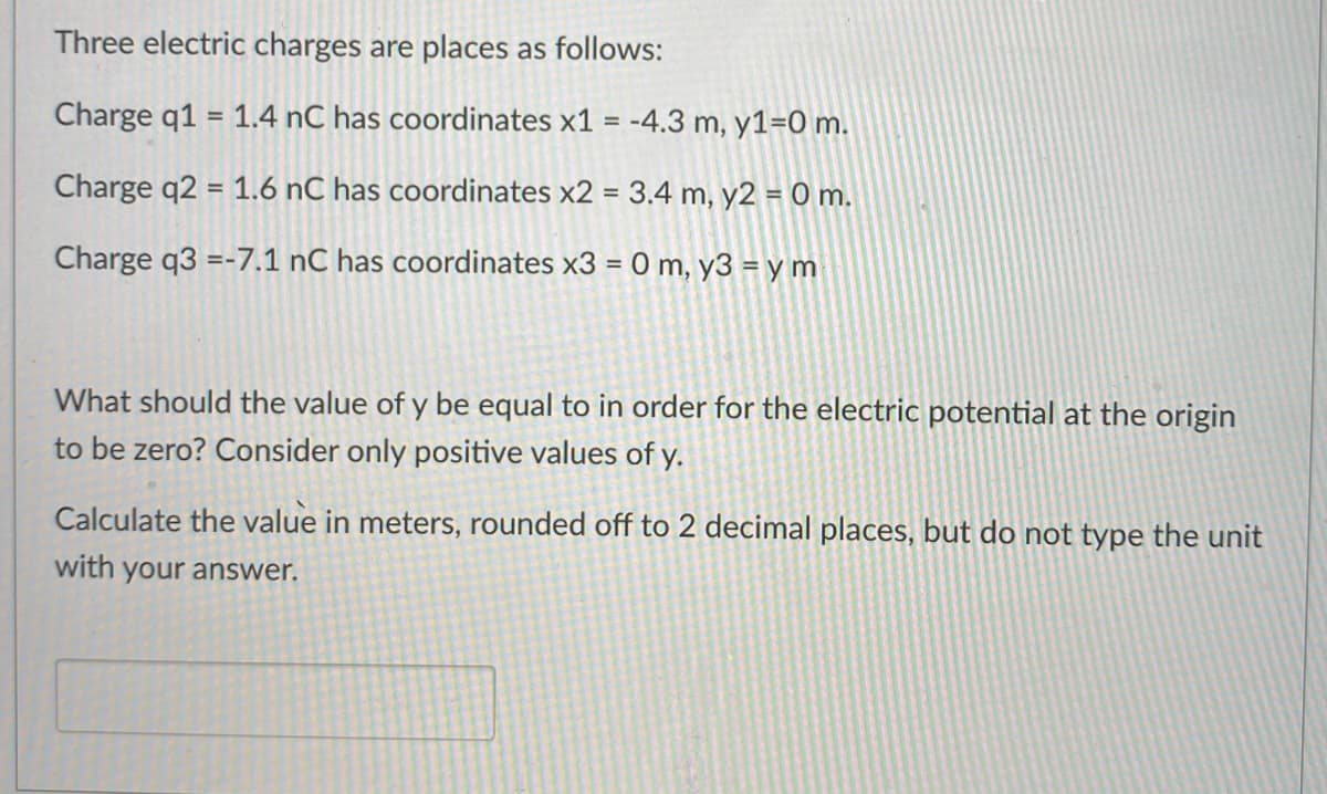 Three electric charges are places as follows:
Charge q1 = 1.4 nC has coordinates x1 = -4.3 m, y1=0 m.
%3D
Charge q2 = 1.6 nC has coordinates x2 = 3.4 m, y2 = 0 m.
%3D
Charge q3 =-7.1 nC has coordinates x3 = 0 m, y3 = y m
What should the value of y be equal to in order for the electric potential at the origin
to be zero? Consider only positive values of y.

