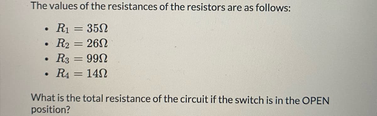 The values of the resistances of the resistors are as follows:
R1 = 352
R2 = 26N
R3 = 992
%3D
%3D
R4 = 142
What is the total resistance of the circuit if the switch is in the OPEN
position?
