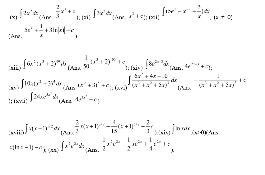 S2x°dx (Ans. 3
-x' +c
); (xi) J3x ax (Ans.
3.
-x2 +2)dx
x'
+c); (xii)
, (x + 0)
1
5e* ++3 In\x) +c
(Ans.
-
Sóx*(x' +2)® dx
(Ans. 50
+ 2)00 +c
99
); (xiv) J8e***dx
6x² + 4x +10
(хiї)
8e?r+3
(Ans. 4e2*+3
+ C);
1
$10x(x² +3)*dx
[24xe" dx
(xv)
(Ans.
(x² +3)° +c). (Tvi'
(x³ +x² +5x)³
(x' +x² + 5x)?
(Ans.
); (xvii)
(Ans. 4e3r²
+c)
2
4
2
(xvii) ) *(x + 1)"² dr
(Ans.
x(x+1)³/2
3
:(x+1)$/2
15
3 k(xix) In xdx
(x>0)(Ans.
1
re²x +
4
x(In x – 1) – c ): (xx) Jr'e**dx
x²e²
2x
+c
(Ans.
2
).
